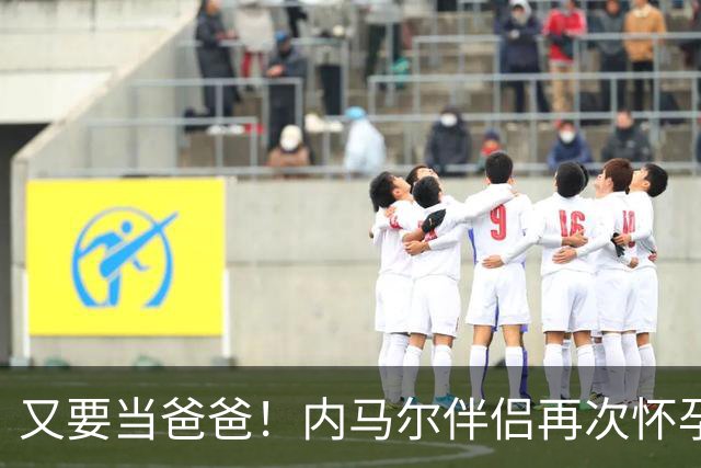 又要当爸爸！内马尔伴侣再次怀孕 两人将迎第三个女儿